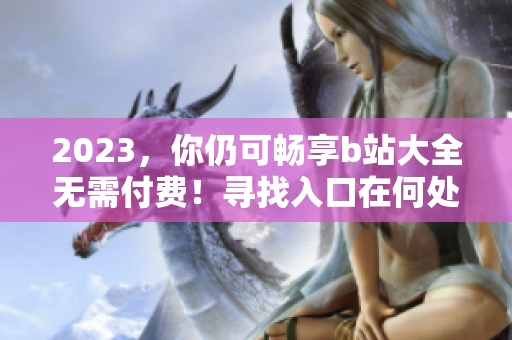 2023，你仍可畅享b站大全无需付费！寻找入口在何处？
