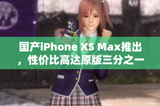 国产iPhone XS Max推出，性价比高达原版三分之一！
