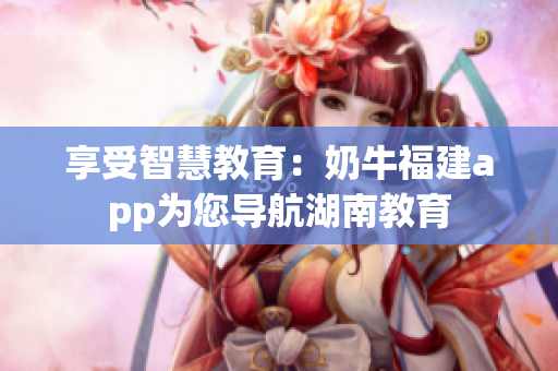 享受智慧教育：奶牛福建app为您导航湖南教育