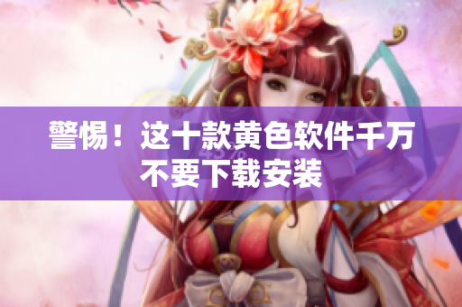 警惕！这十款黄色软件千万不要下载安装