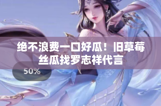 绝不浪费一口好瓜！旧草莓丝瓜找罗志祥代言
