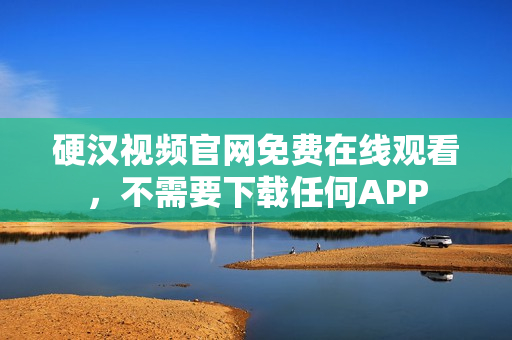 硬汉视频官网免费在线观看，不需要下载任何APP