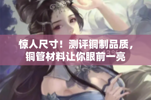 惊人尺寸！测评铜制品质，铜管材料让你眼前一亮