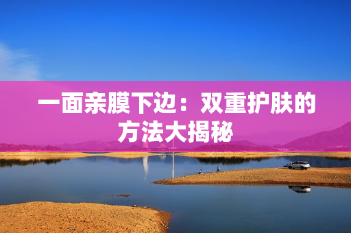 一面亲膜下边：双重护肤的方法大揭秘