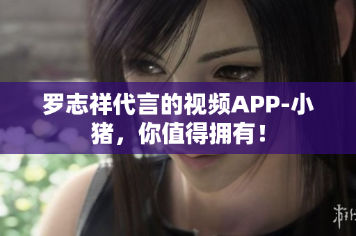 罗志祥代言的视频APP-小猪，你值得拥有！