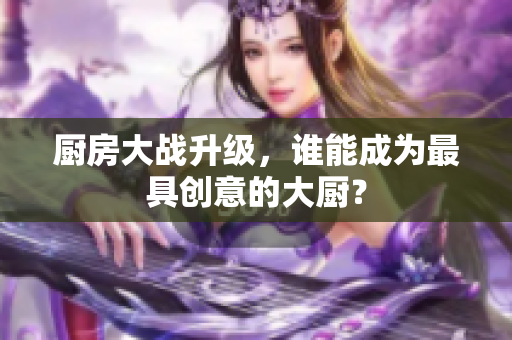 厨房大战升级，谁能成为最具创意的大厨？