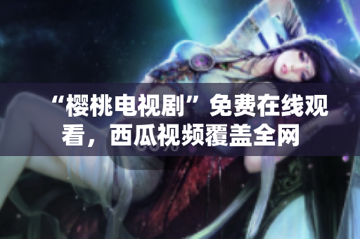 “樱桃电视剧”免费在线观看，西瓜视频覆盖全网