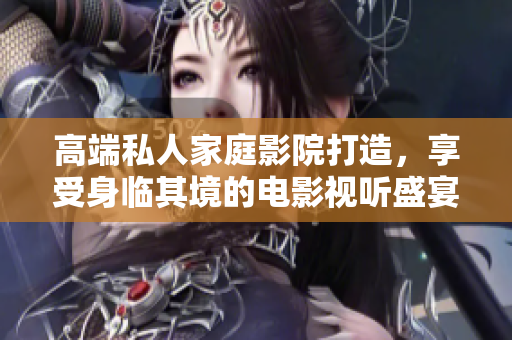 高端私人家庭影院打造，享受身临其境的电影视听盛宴