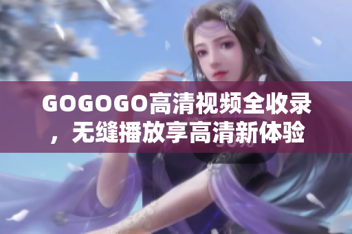 GOGOGO高清视频全收录，无缝播放享高清新体验
