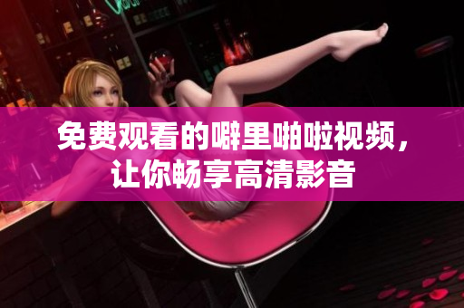 免费观看的噼里啪啦视频，让你畅享高清影音