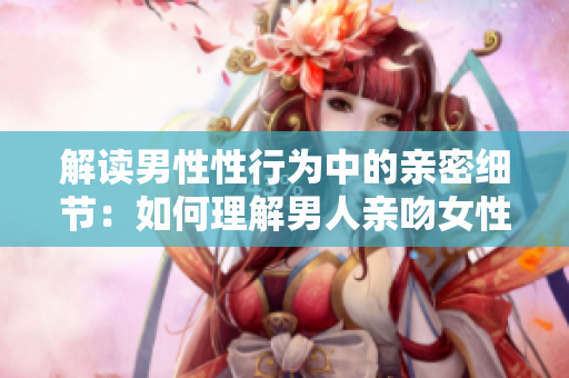 解读男性性行为中的亲密细节：如何理解男人亲吻女性的阴部？