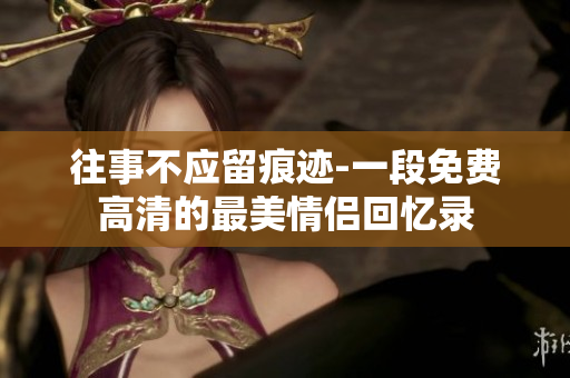 往事不应留痕迹-一段免费高清的最美情侣回忆录