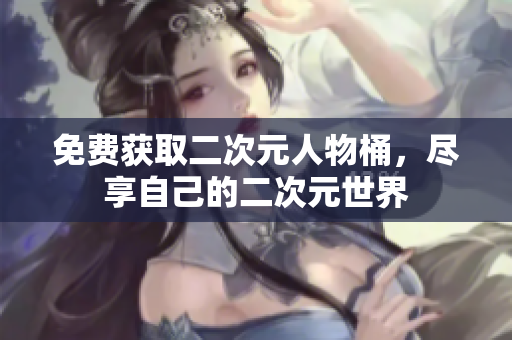 免费获取二次元人物桶，尽享自己的二次元世界