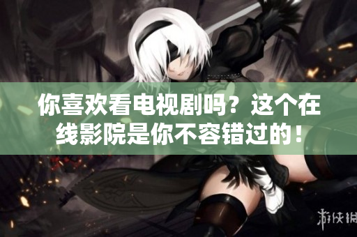 你喜欢看电视剧吗？这个在线影院是你不容错过的！