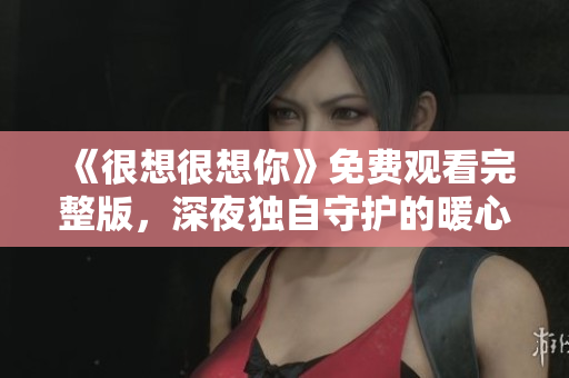 《很想很想你》免费观看完整版，深夜独自守护的暖心治愈剧