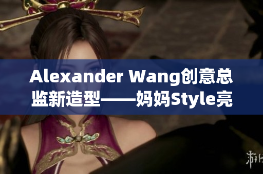 Alexander Wang创意总监新造型——妈妈Style亮相
