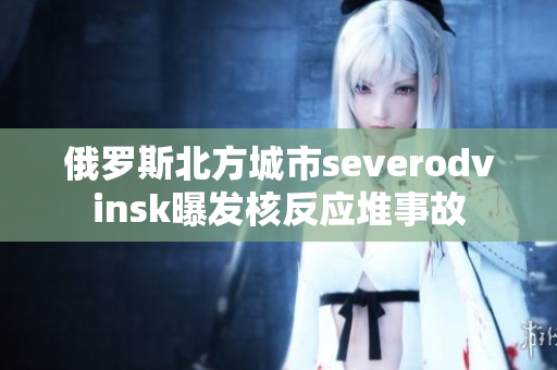 俄罗斯北方城市severodvinsk曝发核反应堆事故