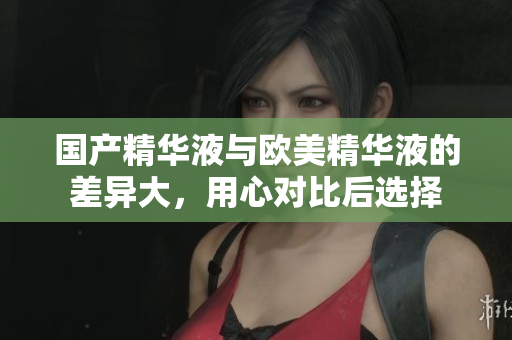 国产精华液与欧美精华液的差异大，用心对比后选择