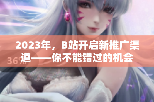 2023年，B站开启新推广渠道——你不能错过的机会