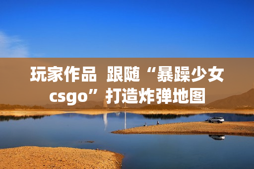 玩家作品  跟随“暴躁少女csgo”打造炸弹地图