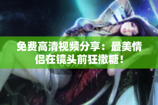 免费高清视频分享：最美情侣在镜头前狂撒糖！