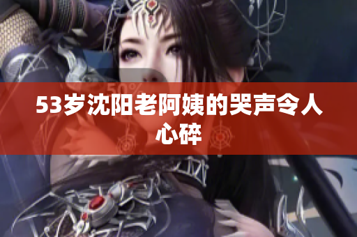53岁沈阳老阿姨的哭声令人心碎