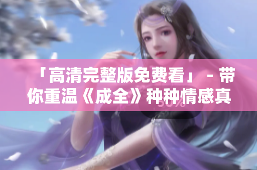 「高清完整版免费看」 - 带你重温《成全》种种情感真挚历程！