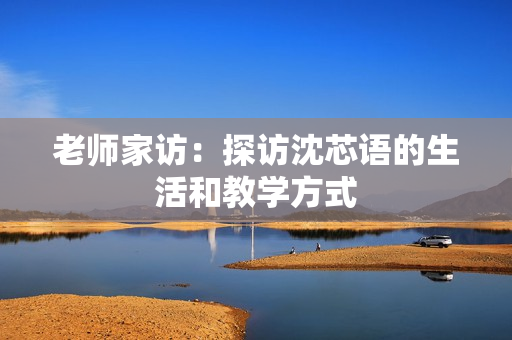 老师家访：探访沈芯语的生活和教学方式