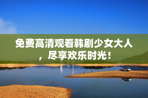 免费高清观看韩剧少女大人，尽享欢乐时光！