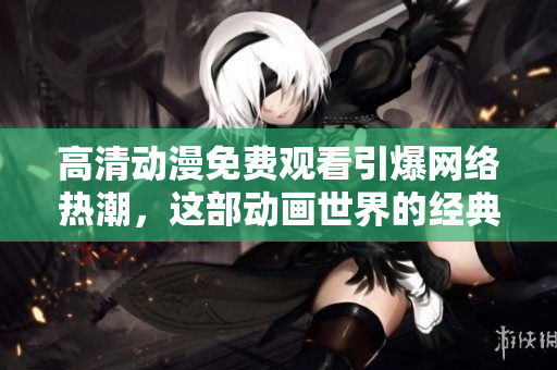 高清动漫免费观看引爆网络热潮，这部动画世界的经典绝不能错过！