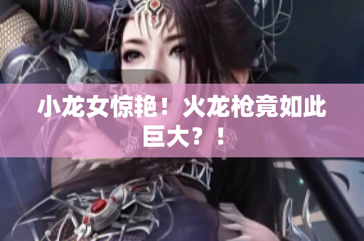 小龙女惊艳！火龙枪竟如此巨大？！