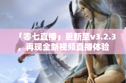 「零七直播」更新至v3.2.3，再现全新视频直播体验
