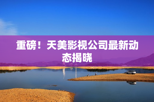 重磅！天美影视公司最新动态揭晓