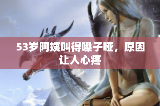 53岁阿姨叫得嗓子哑，原因让人心疼
