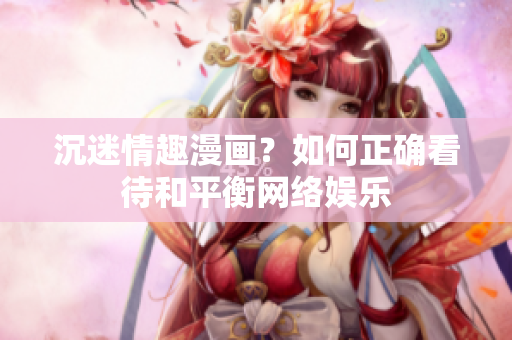 沉迷情趣漫画？如何正确看待和平衡网络娱乐