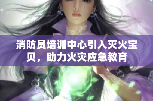 消防员培训中心引入灭火宝贝，助力火灾应急教育