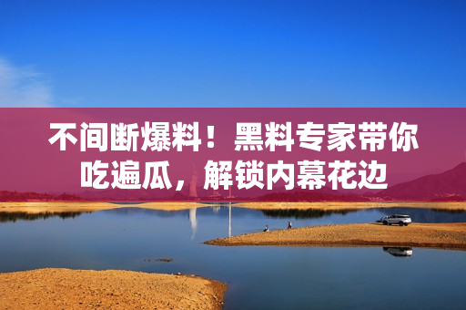 不间断爆料！黑料专家带你吃遍瓜，解锁内幕花边