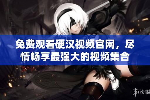 免费观看硬汉视频官网，尽情畅享最强大的视频集合