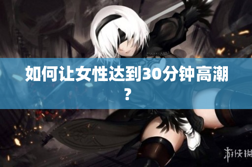 如何让女性达到30分钟高潮？