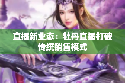 直播新业态：牡丹直播打破传统销售模式