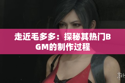 走近毛多多：探秘其热门BGM的制作过程