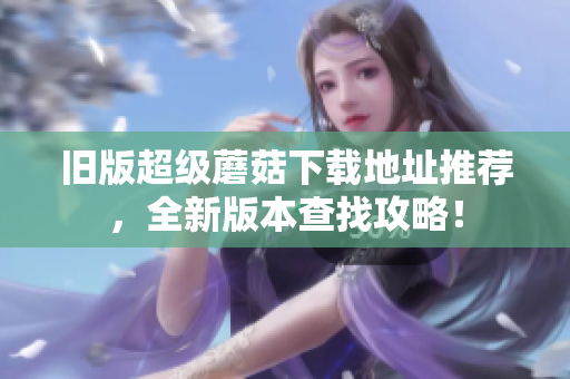 旧版超级蘑菇下载地址推荐，全新版本查找攻略！