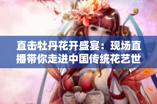 直击牡丹花开盛宴：现场直播带你走进中国传统花艺世界