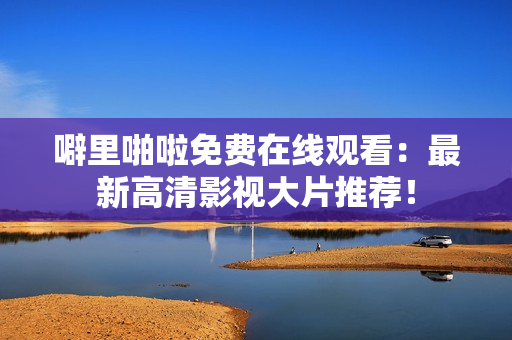 噼里啪啦免费在线观看：最新高清影视大片推荐！