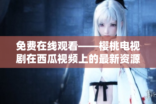 免费在线观看——樱桃电视剧在西瓜视频上的最新资源分享