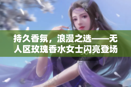 持久香氛，浪漫之选——无人区玫瑰香水女士闪亮登场