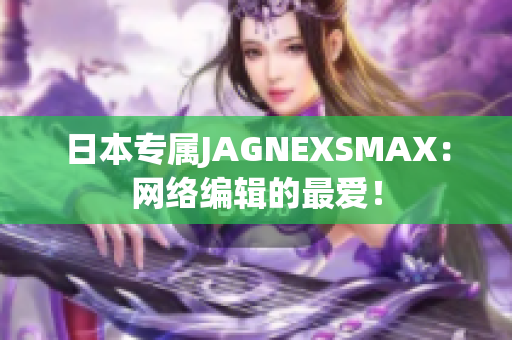 日本专属JAGNEXSMAX：网络编辑的最爱！