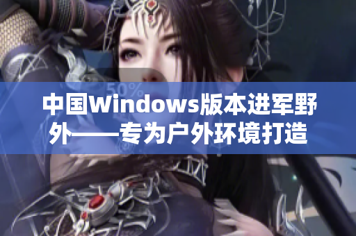 中国Windows版本进军野外——专为户外环境打造
