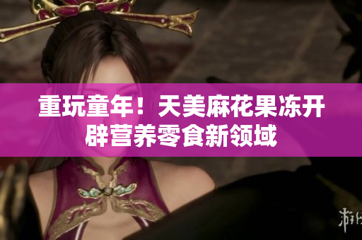 重玩童年！天美麻花果冻开辟营养零食新领域