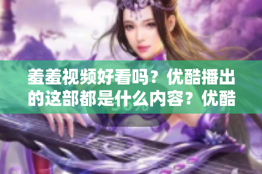 羞羞视频好看吗？优酷播出的这部都是什么内容？优酷新传奇，羞羞视频测评